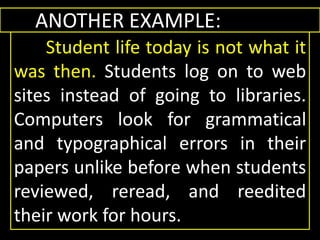 ANOTHER EXAMPLE:
Student life today is not what it
was then. Students log on to web
sites instead of going to libraries.
Computers look for grammatical
and typographical errors in their
papers unlike before when students
reviewed, reread, and reedited
their work for hours.
ANOTHER EXAMPLE:
Student life today is not what it
was then. Students log on to web
sites instead of going to libraries.
Computers look for grammatical
and typographical errors in their
papers unlike before when students
reviewed, reread, and reedited
their work for hours.
 