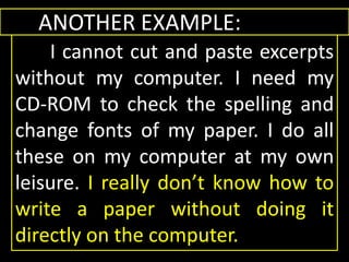 ANOTHER EXAMPLE:
I cannot cut and paste excerpts
without my computer. I need my
CD-ROM to check the spelling and
change fonts of my paper. I do all
these on my computer at my own
leisure. I really don’t know how to
write a paper without doing it
directly on the computer.
ANOTHER EXAMPLE:
I cannot cut and paste excerpts
without my computer. I need my
CD-ROM to check the spelling and
change fonts of my paper. I do all
these on my computer at my own
leisure. I really don’t know how to
write a paper without doing it
directly on the computer.
 