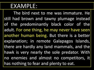 EXAMPLE:
The bird next to me was immature. He
still had brown and tawny plumage instead
of the predominantly black color of the
adult. For one thing, he may never have seen
another human being. But there is a better
explanation; in remote Galapagos Islands,
there are hardly any land mammals, and the
hawk is very nearly the sole predator. With
no enemies and almost no competitors, it
has nothing to fear and plenty to eat.
 