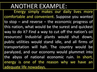 ANOTHER EXAMPLE:
Energy simply makes our daily lives more
comfortable and convenient. Suppose you wanted
to stop – and reverse – the economic progress of
this nation, what would be the surest and quickest
way to do it? Find a way to cut off the nation’s oil
resources! Industrial plants would shut down,
public utilities would stand idle, and all firms of
transportation will halt. The country would be
paralyzed, and our economy would plummet into
the abyss of national economic ruin. In short,
energy is one of the reason why we have an
adequate life nowadays.
ANOTHER EXAMPLE:
Energy simply makes our daily lives more
comfortable and convenient. Suppose you wanted
to stop – and reverse – the economic progress of
this nation, what would be the surest and quickest
way to do it? Find a way to cut off the nation’s oil
resources! Industrial plants would shut down,
public utilities would stand idle, and all firms of
transportation will halt. The country would be
paralyzed, and our economy would plummet into
the abyss of national economic ruin. In short,
energy is one of the reason why we have an
adequate life nowadays.
 