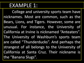 EXAMPLE 1:
College and university sports team have
nicknames. Most are common, such as the
Bears, Lions, and Tigers. However, some are
unusual. For instance, the University of
California at Irvine is nicknamed “Anteaters”.
The University of Washburn’s sports team
are called “Thunderducks”. And perhaps the
strangest of all belongs to the University of
California at Santa Cruz. Their nickname is
the “Banana Slugs”.
 