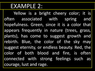 EXAMPLE 2:
Yellow is a bright cheery color; it is
often associated with spring and
hopefulness. Green, since it is a color that
appears frequently in nature (trees, grass,
plants), has come to suggest growth and
rebirth. Blue, the color of the sky may
suggest eternity, or endless beauty. Red, the
color of both blood and fire, is often
connected with strong feelings such as
courage, lust and rage.
 