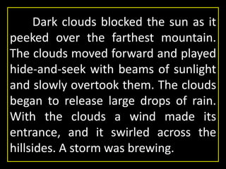 Dark clouds blocked the sun as it
peeked over the farthest mountain.
The clouds moved forward and played
hide-and-seek with beams of sunlight
and slowly overtook them. The clouds
began to release large drops of rain.
With the clouds a wind made its
entrance, and it swirled across the
hillsides. A storm was brewing.
 