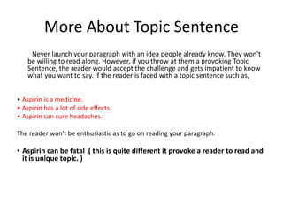 More About Topic Sentence
Never launch your paragraph with an idea people already know. They won't
be willing to read along. However, if you throw at them a provoking Topic
Sentence, the reader would accept the challenge and gets impatient to know
what you want to say. If the reader is faced with a topic sentence such as,
• Aspirin is a medicine.
• Aspirin has a lot of side effects.
• Aspirin can cure headaches.
The reader won't be enthusiastic as to go on reading your paragraph.
• Aspirin can be fatal ( this is quite different it provoke a reader to read and
it is unique topic. )
 
