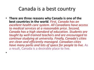 Canada is a best country
• There are three reasons why Canada is one of the
best countries in the world. First, Canada has an
excellent health care system. All Canadians have access
to medical services at a reasonable price. Second,
Canada has a high standard of education. Students are
taught by well-trained teachers and are encouraged to
continue studying at university. Finally, Canada's cities
are clean and efficiently managed. Canadian cities
have many parks and lots of space for people to live. As
a result, Canada is a desirable place to live.
•
 