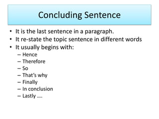 Concluding Sentence
• It is the last sentence in a paragraph.
• It re-state the topic sentence in different words
• It usually begins with:
– Hence
– Therefore
– So
– That’s why
– Finally
– In conclusion
– Lastly ….
 