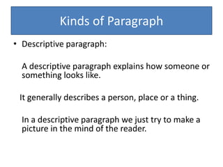 Kinds of Paragraph
• Descriptive paragraph:
A descriptive paragraph explains how someone or
something looks like.
It generally describes a person, place or a thing.
In a descriptive paragraph we just try to make a
picture in the mind of the reader.
 