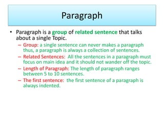 Paragraph
• Paragraph is a group of related sentence that talks
about a single Topic.
– Group: a single sentence can never makes a paragraph
thus, a paragraph is always a collection of sentences.
– Related Sentences: All the sentences in a paragraph must
focus on main idea and it should not wander off the topic.
– Length of Paragraph: The length of paragraph ranges
between 5 to 10 sentences.
– The first sentence: the first sentence of a paragraph is
always indented.
 