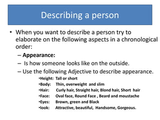 Describing a person
• When you want to describe a person try to
elaborate on the following aspects in a chronological
order:
– Appearance:
– Is how someone looks like on the outside.
– Use the following Adjective to describe appearance.
•Height: Tall or short
•Body: Thin, overweight and slim
•Hair: Curly hair, Straight hair, Blond hair, Short hair
•Face: Oval face, Round Face , Beard and moustache
•Eyes: Brown, green and Black
•look: Attractive, beautiful, Handsome, Gorgeous.
 