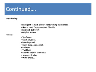 Continued….
•Personality:
»Intelligent- Smart- Clever- Hardworking- Passionate.
» Nasty- kind- Tidy- generous- friendly
»Introvert- Extrovert
»Helpful- Honest..
• Habits:
Tap finger.
Crack knuckles.
Bite fingernail.
Chew the pen or pencil.
Roll eyes
Twirl hair
Rub the back of their neck
 smoker- Drinker
Wink- snore…
 