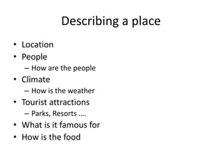 Describing a place
• Location
• People
– How are the people
• Climate
– How is the weather
• Tourist attractions
– Parks, Resorts ….
• What is it famous for
• How is the food
 