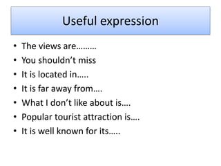 Useful expression
• The views are………
• You shouldn’t miss
• It is located in…..
• It is far away from….
• What I don’t like about is….
• Popular tourist attraction is….
• It is well known for its…..
 