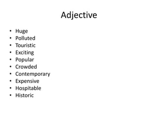 Adjective
• Huge
• Polluted
• Touristic
• Exciting
• Popular
• Crowded
• Contemporary
• Expensive
• Hospitable
• Historic
 