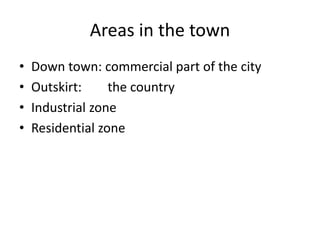 Areas in the town
• Down town: commercial part of the city
• Outskirt: the country
• Industrial zone
• Residential zone
 