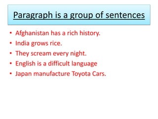 Paragraph is a group of sentences
• Afghanistan has a rich history.
• India grows rice.
• They scream every night.
• English is a difficult language
• Japan manufacture Toyota Cars.
 
