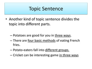 Topic Sentence
• Another kind of topic sentence divides the
topic into different parts.
– Potatoes are good for you in three ways.
– There are four basic methods of eating French
fries.
– Potato-eaters fall into different groups.
– Cricket can be interesting game in three ways
 