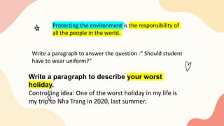 Protecting the environment is the responsibility of
all the people in the world.
Write a paragraph to answer the question :” Should student
have to wear uniform?”
Write a paragraph to describe your worst
holiday.
Controlling idea: One of the worst holiday in my life is
my trip to Nha Trang in 2020, last summer.
 