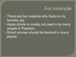There are two reasons why Dadu is my
favorite city.
Apple phone is mostly not used a by many
people in Pakistan.
Smart phones should be banned in many
places .