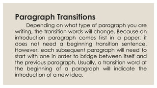 Paragraph Transitions
Depending on what type of paragraph you are
writing, the transition words will change. Because an
introduction paragraph comes first in a paper, it
does not need a beginning transition sentence.
However, each subsequent paragraph will need to
start with one in order to bridge between itself and
the previous paragraph. Usually, a transition word at
the beginning of a paragraph will indicate the
introduction of a new idea.
 
