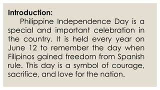 Introduction:
Philippine Independence Day is a
special and important celebration in
the country. It is held every year on
June 12 to remember the day when
Filipinos gained freedom from Spanish
rule. This day is a symbol of courage,
sacrifice, and love for the nation.
 