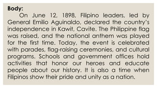 Body:
On June 12, 1898, Filipino leaders, led by
General Emilio Aguinaldo, declared the country’s
independence in Kawit, Cavite. The Philippine flag
was raised, and the national anthem was played
for the first time. Today, the event is celebrated
with parades, flag-raising ceremonies, and cultural
programs. Schools and government offices hold
activities that honor our heroes and educate
people about our history. It is also a time when
Filipinos show their pride and unity as a nation.
 