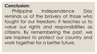 Conclusion:
Philippine Independence Day
reminds us of the bravery of those who
fought for our freedom. It teaches us to
value our rights and responsibilities as
citizens. By remembering the past, we
are inspired to protect our country and
work together for a better future.
 