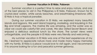 Summer Vacation in El Nido, Palawan
Summer vacation is a perfect time to relax and enjoy nature, and one
of the best places to visit in the Philippines is El Nido, Palawan. Known for its
crystal-clear waters, white sandy beaches, and breathtaking limestone cliffs,
El Nido is truly a tropical paradise.
During our summer vacation in El Nido, we explored many beautiful
islands and lagoons. We went island hopping, snorkeling, and kayaking in the
Big and Small Lagoons. The marine life was amazing, and the water was so
clear we could see colorful fish and corals. We also visited Secret Beach and
enjoyed a delicious seafood lunch by the shore. The sunset views were
unforgettable, and the people in El Nido were very friendly and welcoming.
My summer vacation in El Nido was one of the best experiences of my
life. I learned to appreciate nature more and made many happy memories
with my family. El Nido is a place I would love to visit again, and I recommend
it to anyone looking for a fun and peaceful summer getaway.
 