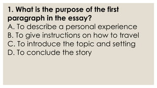 1. What is the purpose of the first
paragraph in the essay?
A. To describe a personal experience
B. To give instructions on how to travel
C. To introduce the topic and setting
D. To conclude the story
 