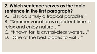 2. Which sentence serves as the topic
sentence in the first paragraph?
A. “El Nido is truly a tropical paradise.”
B. “Summer vacation is a perfect time to
relax and enjoy nature…”
C. “Known for its crystal-clear waters…”
D. “One of the best places to visit…”
 