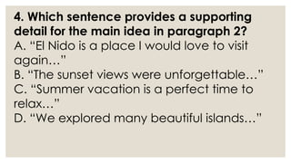 4. Which sentence provides a supporting
detail for the main idea in paragraph 2?
A. “El Nido is a place I would love to visit
again…”
B. “The sunset views were unforgettable…”
C. “Summer vacation is a perfect time to
relax…”
D. “We explored many beautiful islands…”
 