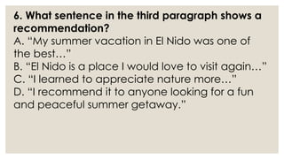 6. What sentence in the third paragraph shows a
recommendation?
A. “My summer vacation in El Nido was one of
the best…”
B. “El Nido is a place I would love to visit again…”
C. “I learned to appreciate nature more…”
D. “I recommend it to anyone looking for a fun
and peaceful summer getaway.”
 