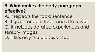8. What makes the body paragraph
effective?
A. It repeats the topic sentence
B. It gives random facts about Palawan
C. It includes detailed experiences and
sensory images
D. It lists only the places visited
 