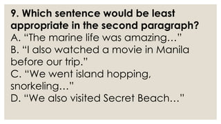 9. Which sentence would be least
appropriate in the second paragraph?
A. “The marine life was amazing…”
B. “I also watched a movie in Manila
before our trip.”
C. “We went island hopping,
snorkeling…”
D. “We also visited Secret Beach…”
 