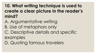 10. What writing technique is used to
create a clear picture in the reader’s
mind?
A. Argumentative writing
B. Use of metaphors only
C. Descriptive details and specific
examples
D. Quoting famous travelers
 