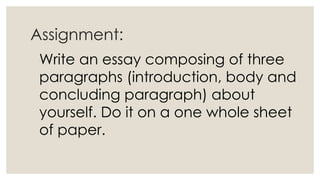 Assignment:
Write an essay composing of three
paragraphs (introduction, body and
concluding paragraph) about
yourself. Do it on a one whole sheet
of paper.
 