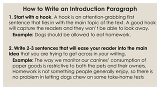 How to Write an Introduction Paragraph
1. Start with a hook. A hook is an attention-grabbing first
sentence that ties in with the main topic of the text. A good hook
will capture the readers and they won’t be able to look away.
Example: Dogs should be allowed to eat homework.
2. Write 2-3 sentences that will ease your reader into the main
idea that you are trying to get across in your writing.
Example: The way we monitor our canines’ consumption of
paper goods is restrictive to both the pets and their owners.
Homework is not something people generally enjoy, so there is
no problem in letting dogs chew on some take-home tests
 