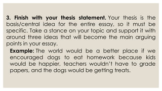3. Finish with your thesis statement. Your thesis is the
basis/central idea for the entire essay, so it must be
specific. Take a stance on your topic and support it with
around three ideas that will become the main arguing
points in your essay.
Example: The world would be a better place if we
encouraged dogs to eat homework because kids
would be happier, teachers wouldn’t have to grade
papers, and the dogs would be getting treats.
 