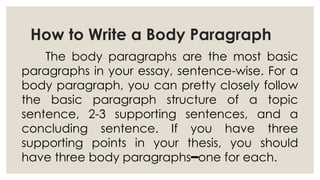 How to Write a Body Paragraph
The body paragraphs are the most basic
paragraphs in your essay, sentence-wise. For a
body paragraph, you can pretty closely follow
the basic paragraph structure of a topic
sentence, 2-3 supporting sentences, and a
concluding sentence. If you have three
supporting points in your thesis, you should
have three body paragraphs one for each.
━
 