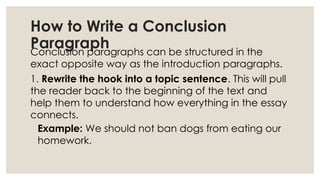 How to Write a Conclusion
Paragraph
Conclusion paragraphs can be structured in the
exact opposite way as the introduction paragraphs.
1. Rewrite the hook into a topic sentence. This will pull
the reader back to the beginning of the text and
help them to understand how everything in the essay
connects.
Example: We should not ban dogs from eating our
homework.
 