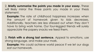 2. Briefly summarize the points you made in your essay. These
will likely mirror the three points you made in your thesis
statement.
Example: The rate of childhood happiness increases when
the amount of homework given to kids decreases.
Additionally, teachers are less stressed out when they don’t
have to bring work home. Our four-legged friends will surely
appreciate the papery snacks we feed them.
3. Finish with a strong last sentence. Appeal to emotions, use
strong language, and make your mark.
Example: We could achieve world peace if we let our dogs
eat our homework.
 