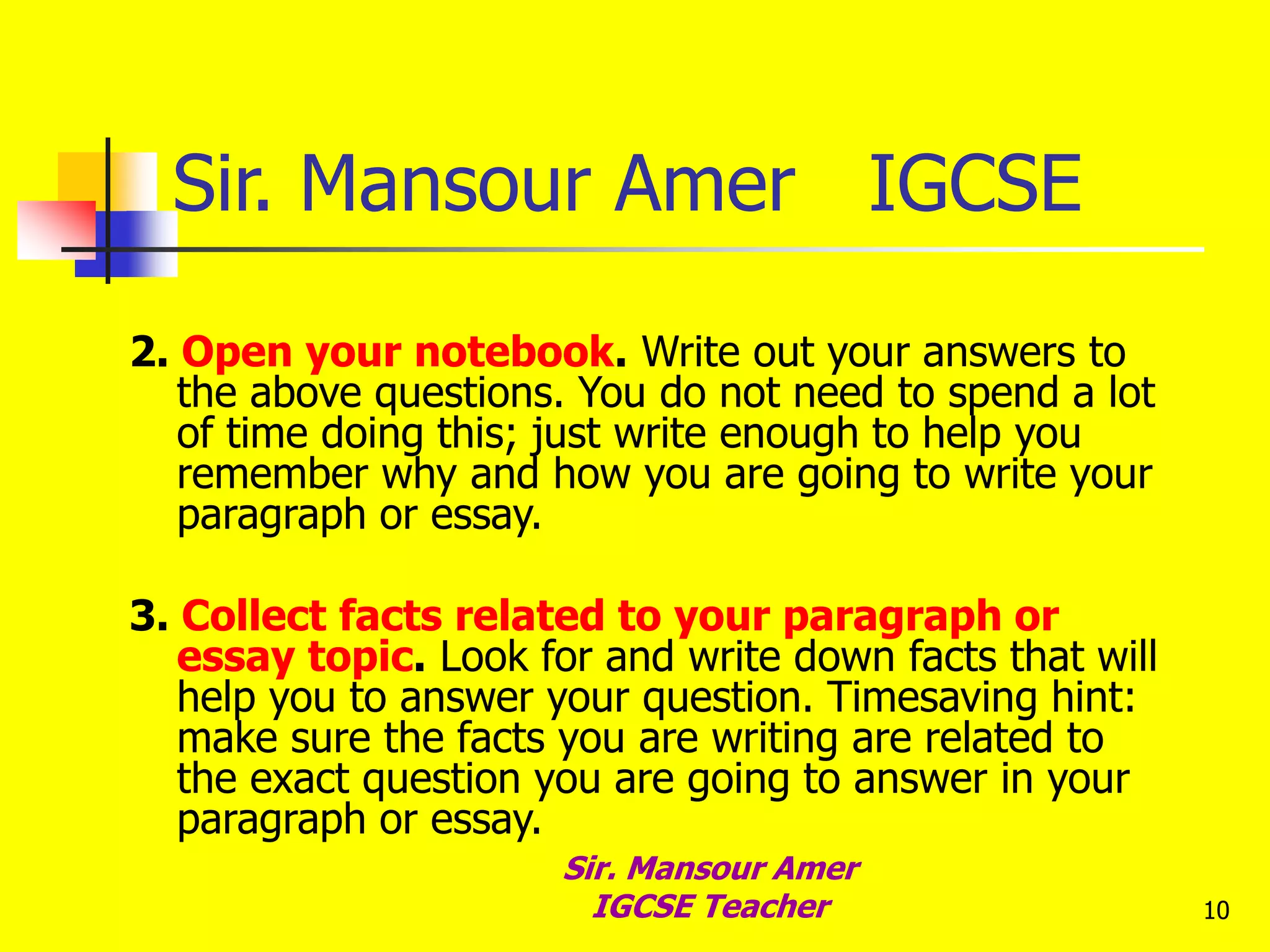 10
Sir. Mansour Amer IGCSE
2. Open your notebook. Write out your answers to
the above questions. You do not need to spend a lot
of time doing this; just write enough to help you
remember why and how you are going to write your
paragraph or essay.
3. Collect facts related to your paragraph or
essay topic. Look for and write down facts that will
help you to answer your question. Timesaving hint:
make sure the facts you are writing are related to
the exact question you are going to answer in your
paragraph or essay.
Sir. Mansour Amer
IGCSE Teacher
 