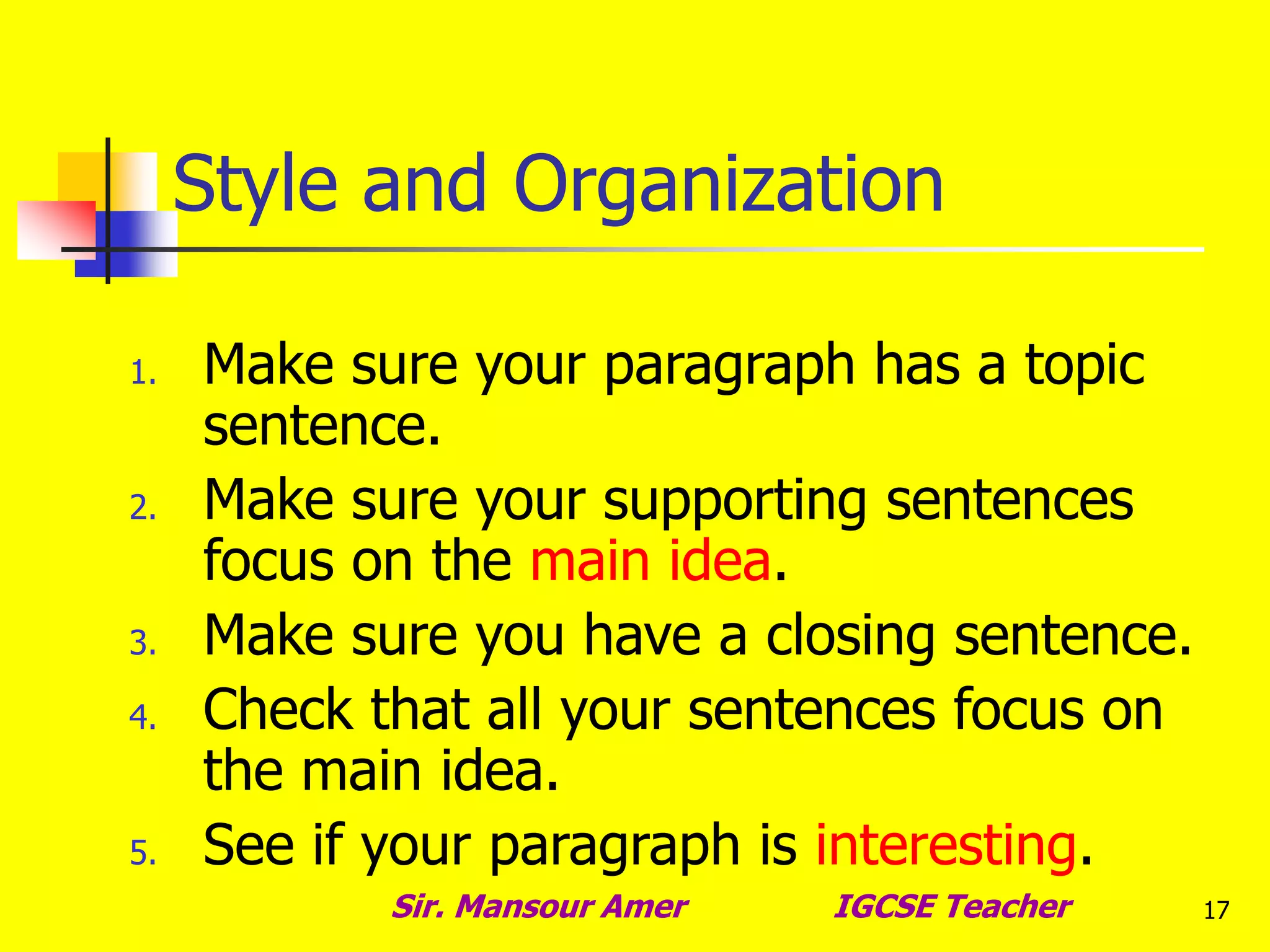 17
Style and Organization
1. Make sure your paragraph has a topic
sentence.
2. Make sure your supporting sentences
focus on the main idea.
3. Make sure you have a closing sentence.
4. Check that all your sentences focus on
the main idea.
5. See if your paragraph is interesting.
Sir. Mansour Amer IGCSE Teacher
 