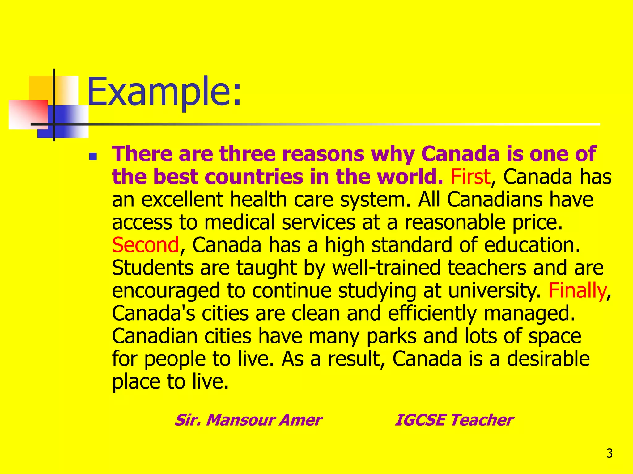 3
Example:
 There are three reasons why Canada is one of
the best countries in the world. First, Canada has
an excellent health care system. All Canadians have
access to medical services at a reasonable price.
Second, Canada has a high standard of education.
Students are taught by well-trained teachers and are
encouraged to continue studying at university. Finally,
Canada's cities are clean and efficiently managed.
Canadian cities have many parks and lots of space
for people to live. As a result, Canada is a desirable
place to live.
Sir. Mansour Amer IGCSE Teacher
 