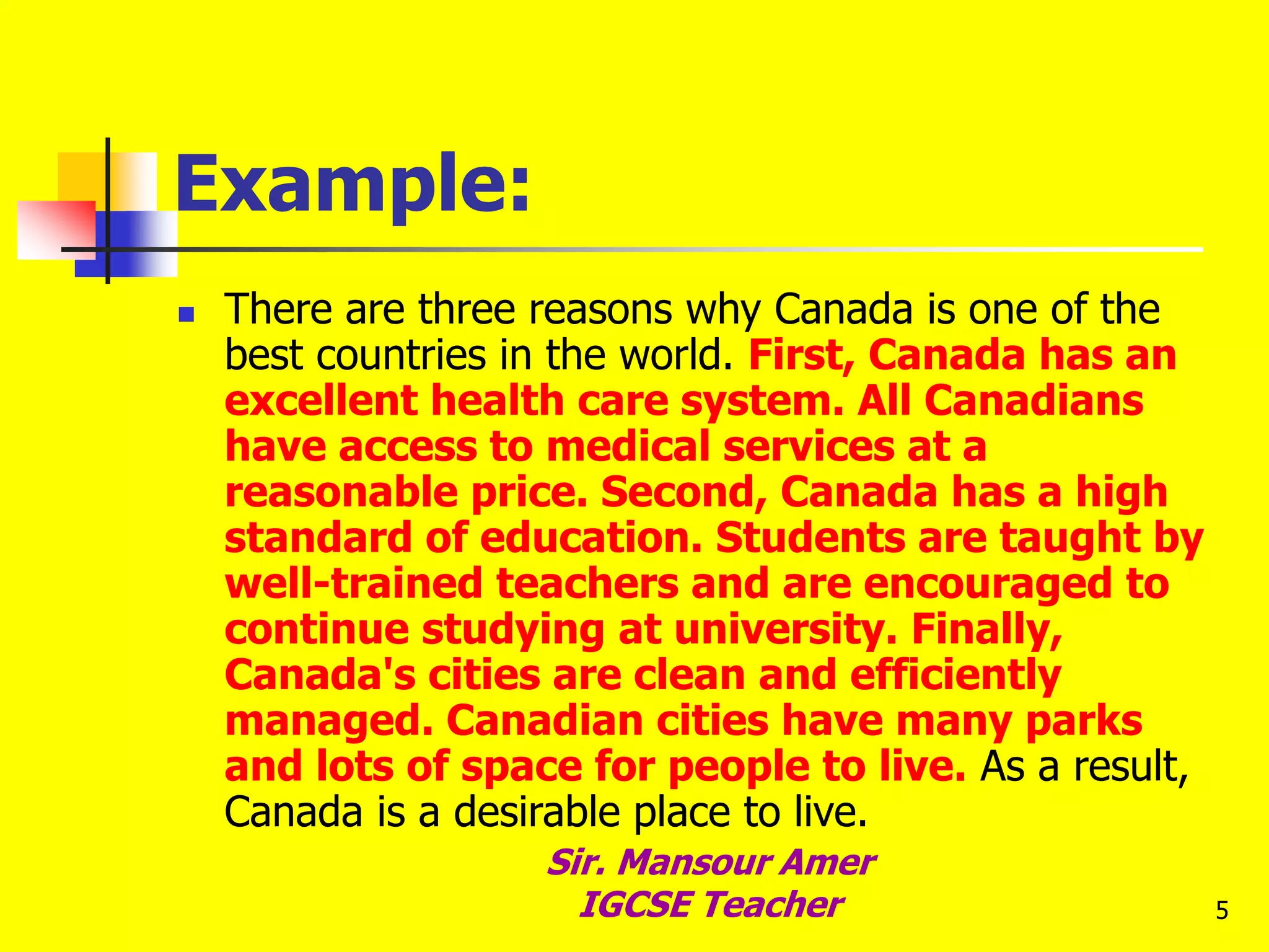 5
Example:
 There are three reasons why Canada is one of the
best countries in the world. First, Canada has an
excellent health care system. All Canadians
have access to medical services at a
reasonable price. Second, Canada has a high
standard of education. Students are taught by
well-trained teachers and are encouraged to
continue studying at university. Finally,
Canada's cities are clean and efficiently
managed. Canadian cities have many parks
and lots of space for people to live. As a result,
Canada is a desirable place to live.
Sir. Mansour Amer
IGCSE Teacher
 