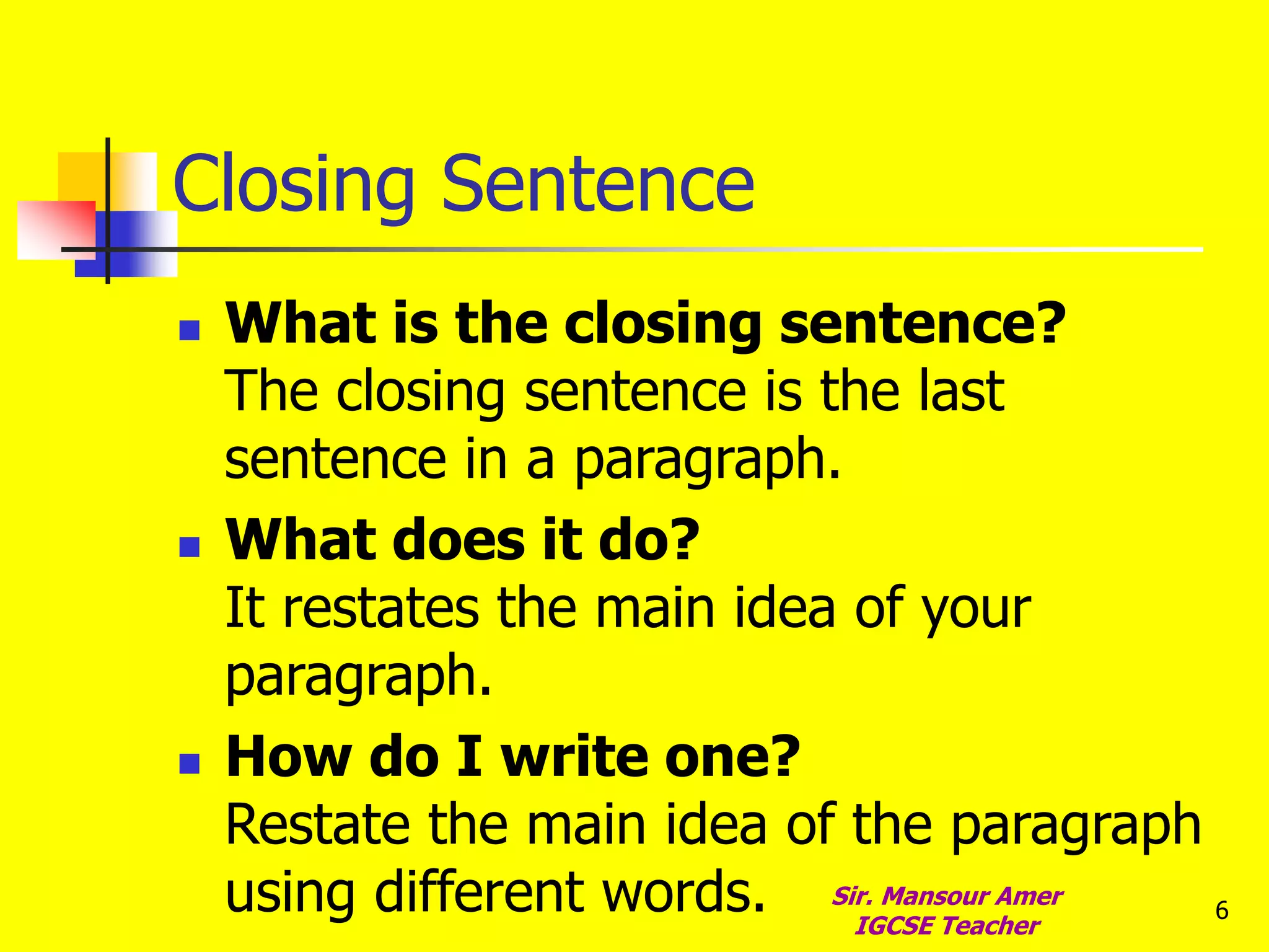 6
Closing Sentence
 What is the closing sentence?
The closing sentence is the last
sentence in a paragraph.
 What does it do?
It restates the main idea of your
paragraph.
 How do I write one?
Restate the main idea of the paragraph
using different words. Sir. Mansour Amer
IGCSE Teacher
 