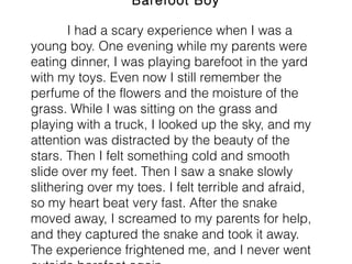 Barefoot Boy
I had a scary experience when I was a
young boy. One evening while my parents were
eating dinner, I was playing barefoot in the yard
with my toys. Even now I still remember the
perfume of the flowers and the moisture of the
grass. While I was sitting on the grass and
playing with a truck, I looked up the sky, and my
attention was distracted by the beauty of the
stars. Then I felt something cold and smooth
slide over my feet. Then I saw a snake slowly
slithering over my toes. I felt terrible and afraid,
so my heart beat very fast. After the snake
moved away, I screamed to my parents for help,
and they captured the snake and took it away.
The experience frightened me, and I never went
 