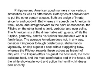 Philippine and American good manners show various
similarities as well as differences. Both types of behavior aim
to put the other person at ease. Both are a sign of innate
sincerity and goodwill. But whereas in speech the American is
frank, open, and straightforward to the point of crudeness, the
Filipino on the other hand is timid, verbose, and over polite.
The American sits at the dinner table with guests. While the
Filipino, generally, serves his visitors first and eats with h is
family later. The average American does not, in any way,
consider it improper to laugh boisterously, shake hands
vigorously, or slap a guest’s back with a staggering blow,
whereas the Filipino, regards these actions as breach of
etiquette. The Filipino offers his guest the best seat, the most
delicious food, and the most comfortable bed in the house, all
the while showing in word and action his humility, kindness
and sincerity.
 