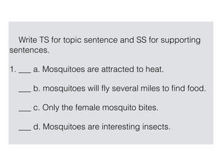 Write TS for topic sentence and SS for supporting
sentences.
1. ___ a. Mosquitoes are attracted to heat.
___ b. mosquitoes will fly several miles to find food.
___ c. Only the female mosquito bites.
___ d. Mosquitoes are interesting insects.
 