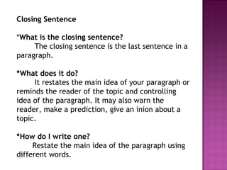 Closing Sentence
*What is the closing sentence?
The closing sentence is the last sentence in a
paragraph.
*What does it do?
It restates the main idea of your paragraph or
reminds the reader of the topic and controlling
idea of the paragraph. It may also warn the
reader, make a prediction, give an inion about a
topic.
*How do I write one?
Restate the main idea of the paragraph using
different words.
 