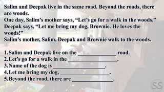 Salim and Deepak live in the same road. Beyond the roads, there
are woods.
One day, Salim’s mother says, “Let’s go for a walk in the woods.”
Deepak says, “Let me bring my dog, Brownie. He loves the
woods!”
Salim’s mother, Salim, Deepak and Brownie walk to the woods.
1.Salim and Deepak live on the ______________ road.
2.Let’s go for a walk in the __________________.
3.Name of the dog is ___________________.
4.Let me bring my dog, __________________.
5.Beyond the road, there are _______________.
 